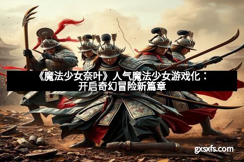 《魔法少女奈叶》人气魔法少女游戏化：开启奇幻冒险新篇章