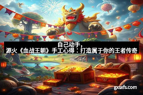 自己动手，源火《血战王朝》手工心得：打造属于你的王者传奇